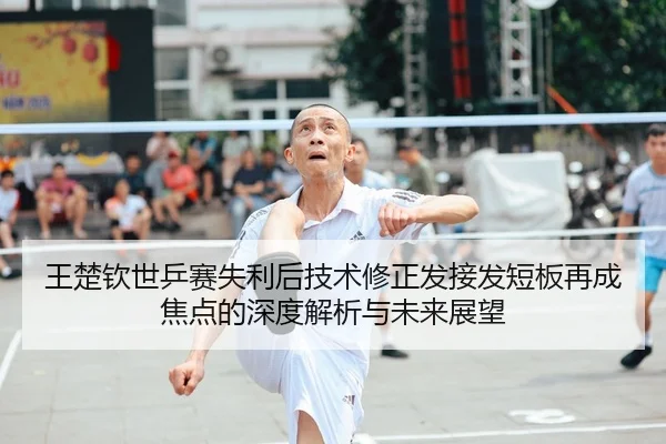 王楚钦世乒赛失利后技术修正发接发短板再成焦点的深度解析与未来展望