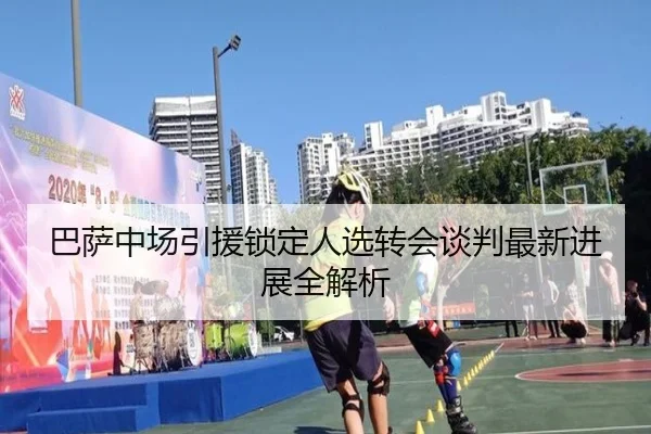 巴萨中场引援锁定人选转会谈判最新进展全解析