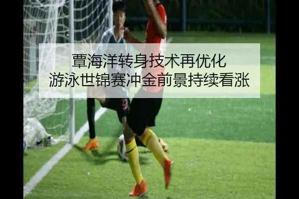 覃海洋转身技术再优化 游泳世锦赛冲金前景持续看涨