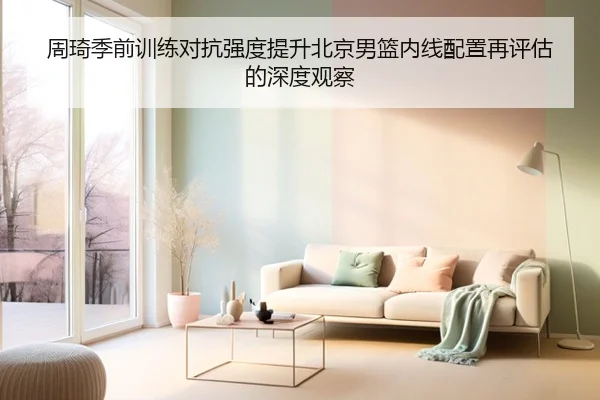周琦季前训练对抗强度提升北京男篮内线配置再评估的深度观察