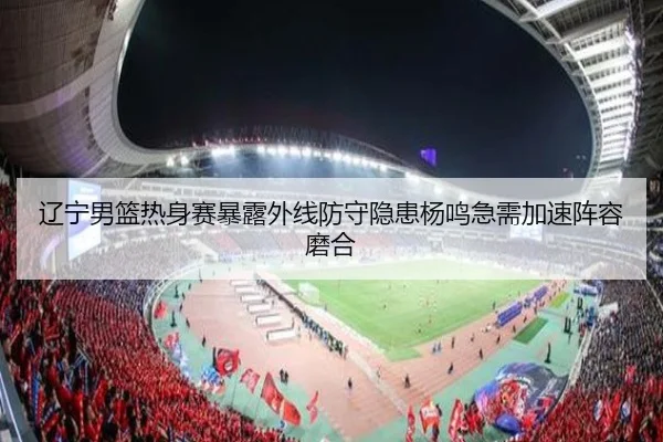 辽宁男篮热身赛暴露外线防守隐患杨鸣急需加速阵容磨合
